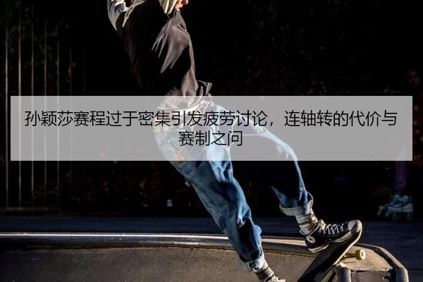 孙颖莎赛程过于密集引发疲劳讨论，连轴转的代价与赛制之问